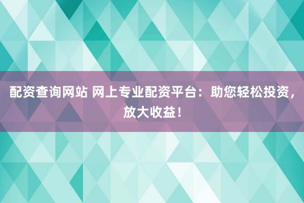 配资查询网站 网上专业配资平台：助您轻松投资，放大收益！