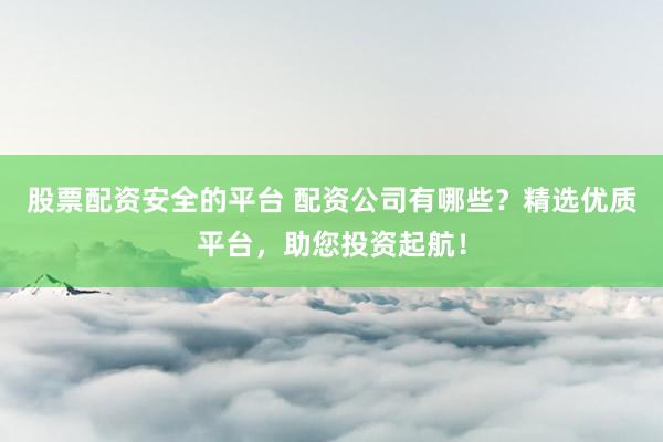 股票配资安全的平台 配资公司有哪些？精选优质平台，助您投资起航！