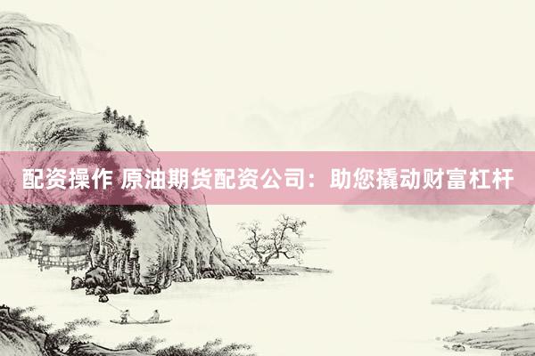 配资操作 原油期货配资公司：助您撬动财富杠杆