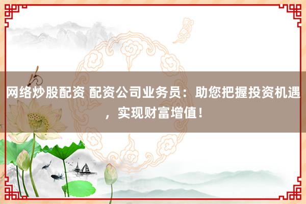 网络炒股配资 配资公司业务员：助您把握投资机遇，实现财富增值！