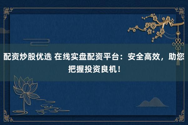 配资炒股优选 在线实盘配资平台：安全高效，助您把握投资良机！