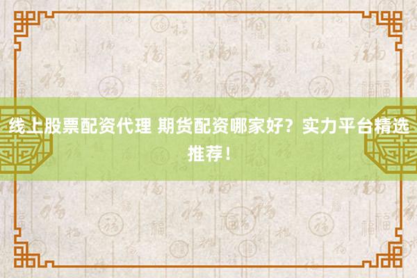 线上股票配资代理 期货配资哪家好？实力平台精选推荐！