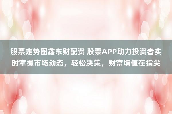 股票走势图鑫东财配资 股票APP助力投资者实时掌握市场动态,轻松决策,财富增值在指尖
