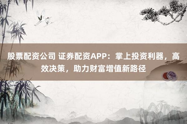 股票配资公司 证券配资APP：掌上投资利器，高效决策，助力财富增值新路径