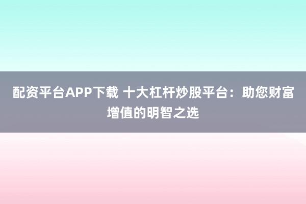 配资平台APP下载 十大杠杆炒股平台：助您财富增值的明智之选