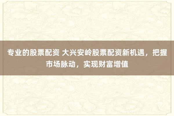 专业的股票配资 大兴安岭股票配资新机遇，把握市场脉动，实现财富增值
