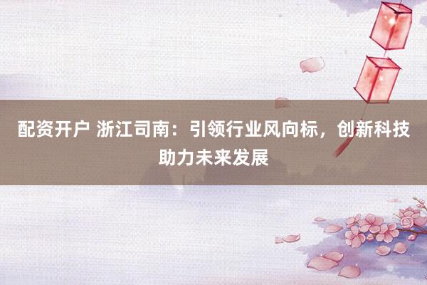 配资开户 浙江司南：引领行业风向标，创新科技助力未来发展