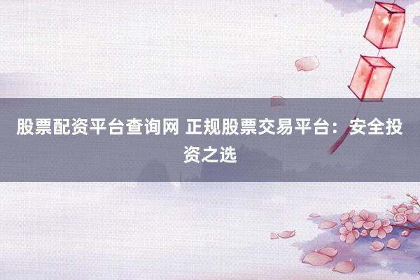 股票配资平台查询网 正规股票交易平台：安全投资之选
