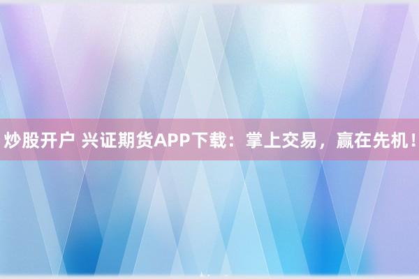 炒股开户 兴证期货APP下载：掌上交易，赢在先机！