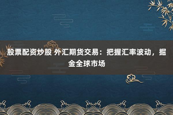 股票配资炒股 外汇期货交易：把握汇率波动，掘金全球市场