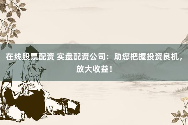在线股票配资 实盘配资公司：助您把握投资良机，放大收益！