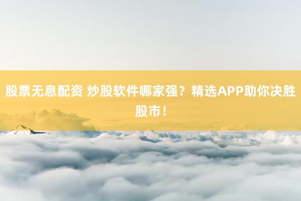 股票无息配资 炒股软件哪家强？精选APP助你决胜股市！