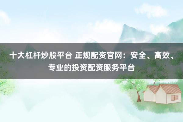 十大杠杆炒股平台 正规配资官网：安全、高效、专业的投资配资服务平台