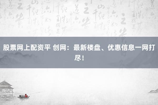 股票网上配资平 创网：最新楼盘、优惠信息一网打尽！