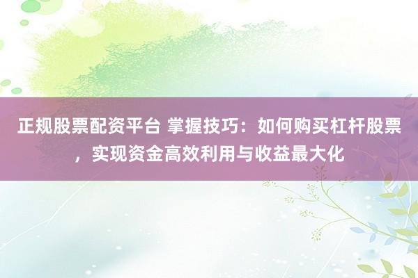 正规股票配资平台 掌握技巧：如何购买杠杆股票，实现资金高效利用与收益最大化