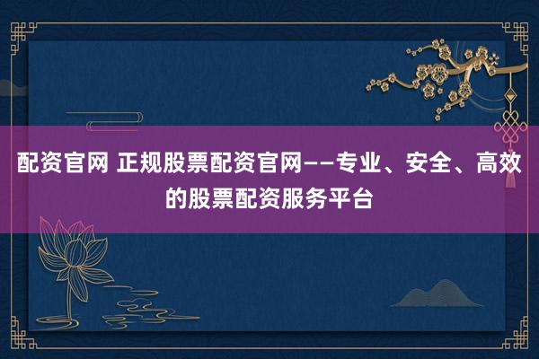 配资官网 正规股票配资官网——专业、安全、高效的股票配资服务平台