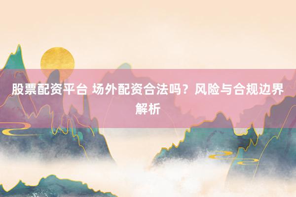 股票配资平台 场外配资合法吗？风险与合规边界解析