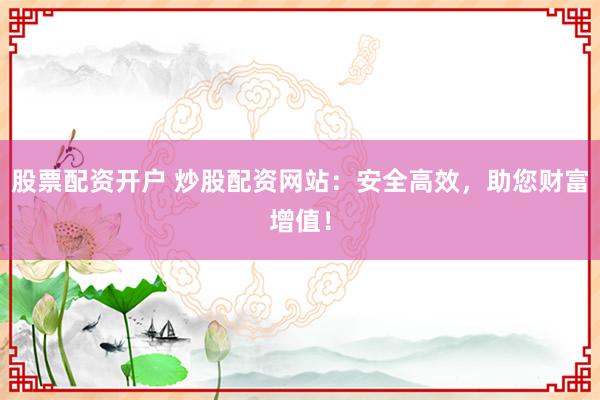 股票配资开户 炒股配资网站：安全高效，助您财富增值！