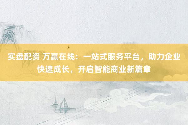 实盘配资 万赢在线：一站式服务平台，助力企业快速成长，开启智能商业新篇章