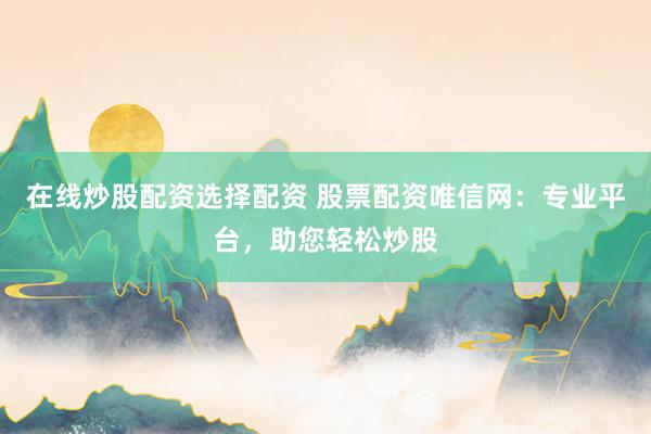 在线炒股配资选择配资 股票配资唯信网：专业平台，助您轻松炒股