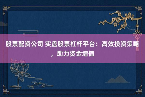 股票配资公司 实盘股票杠杆平台：高效投资策略，助力资金增值