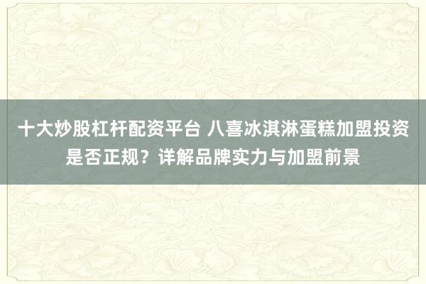 十大炒股杠杆配资平台 八喜冰淇淋蛋糕加盟投资是否正规？详解品牌实力与加盟前景