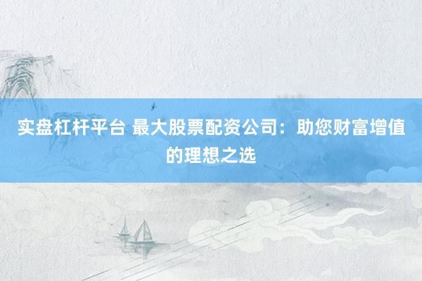 实盘杠杆平台 最大股票配资公司：助您财富增值的理想之选