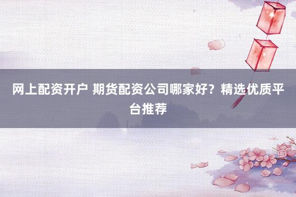 网上配资开户 期货配资公司哪家好？精选优质平台推荐