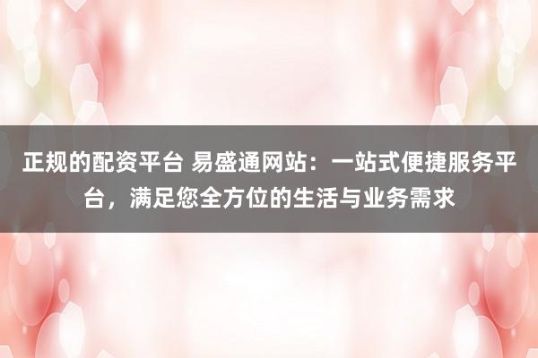 正规的配资平台 易盛通网站：一站式便捷服务平台，满足您全方位的生活与业务需求