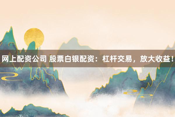网上配资公司 股票白银配资：杠杆交易，放大收益！