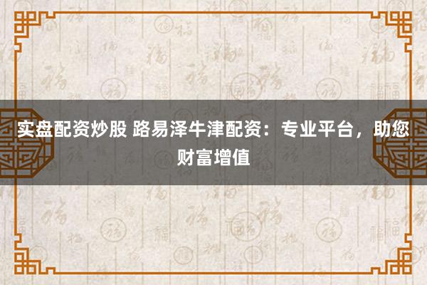 实盘配资炒股 路易泽牛津配资:专业平台,助您财富增值