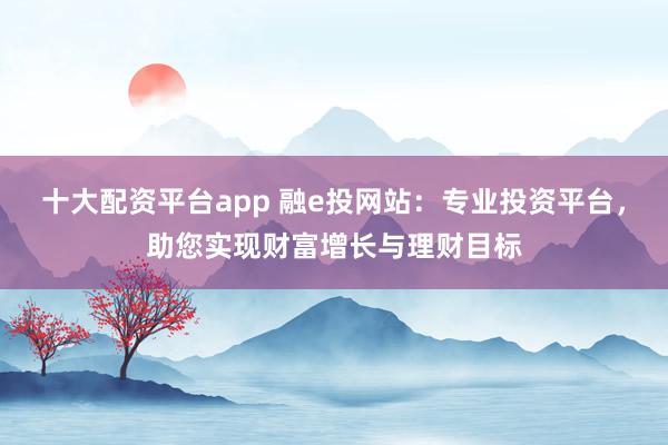 十大配资平台app 融e投网站：专业投资平台，助您实现财富增长与理财目标