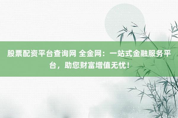 股票配资平台查询网 全金网：一站式金融服务平台，助您财富增值无忧！