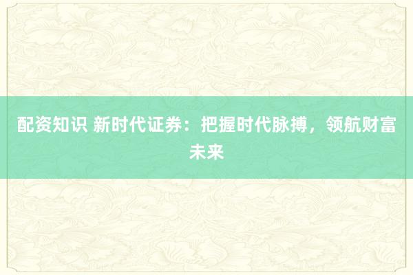 配资知识 新时代证券：把握时代脉搏，领航财富未来