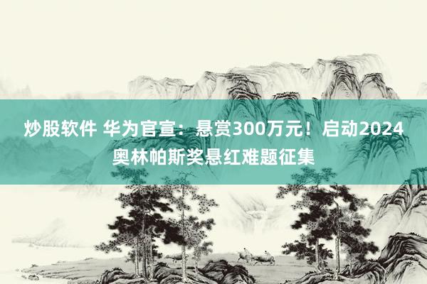 炒股软件 华为官宣：悬赏300万元！启动2024奥林帕斯奖悬红难题征集