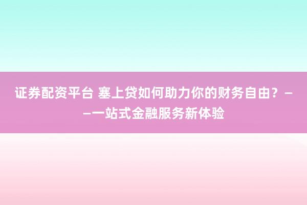 证券配资平台 塞上贷如何助力你的财务自由？——一站式金融服务新体验