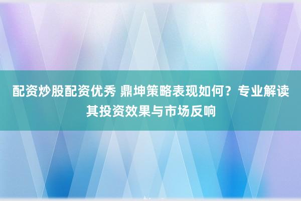 配资炒股配资优秀 鼎坤策略表现如何？专业解读其投资效果与市场反响