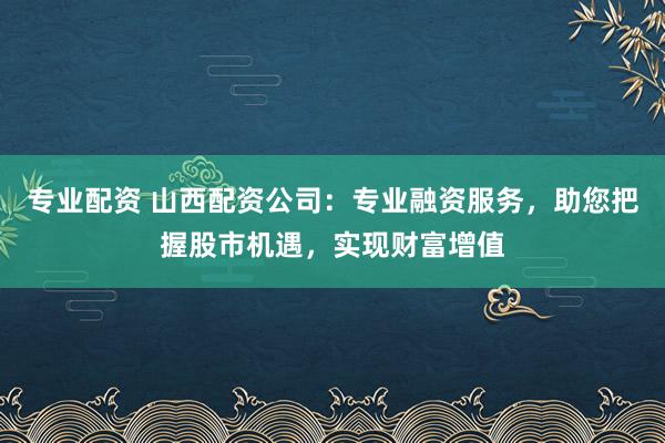 专业配资 山西配资公司：专业融资服务，助您把握股市机遇，实现财富增值
