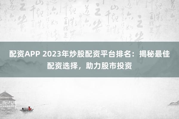 配资APP 2023年炒股配资平台排名：揭秘最佳配资选择，助力股市投资