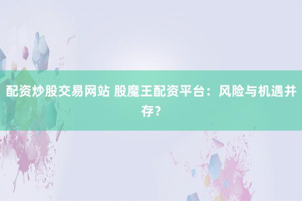 配资炒股交易网站 股魔王配资平台：风险与机遇并存？