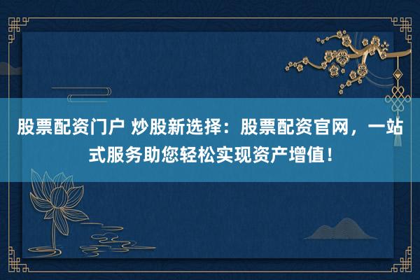 股票配资门户 炒股新选择：股票配资官网，一站式服务助您轻松实现资产增值！
