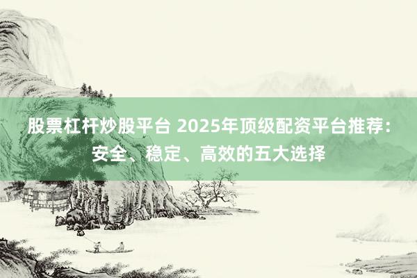 股票杠杆炒股平台 2025年顶级配资平台推荐：安全、稳定、高效的五大选择