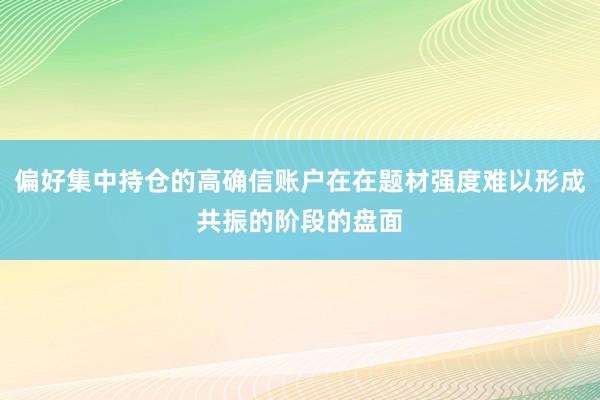 偏好集中持仓的高确信账户在在题材强度难以形成共振的阶段的盘面