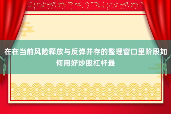在在当前风险释放与反弹并存的整理窗口里阶段如何用好炒股杠杆最