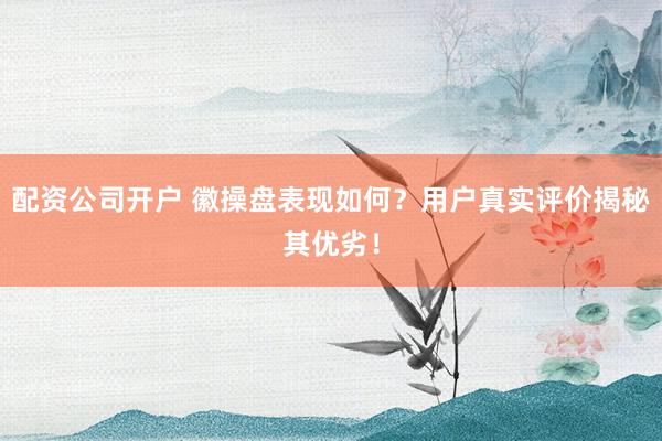 配资公司开户 徽操盘表现如何？用户真实评价揭秘其优劣！