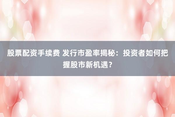股票配资手续费 发行市盈率揭秘：投资者如何把握股市新机遇？