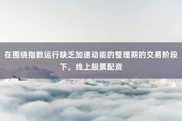在围绕指数运行缺乏加速动能的整理期的交易阶段下，线上股票配资