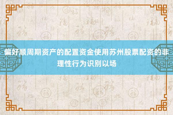 偏好顺周期资产的配置资金使用苏州股票配资的非理性行为识别以场