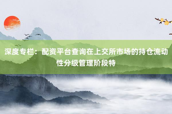 深度专栏：配资平台查询在上交所市场的持仓流动性分级管理阶段特