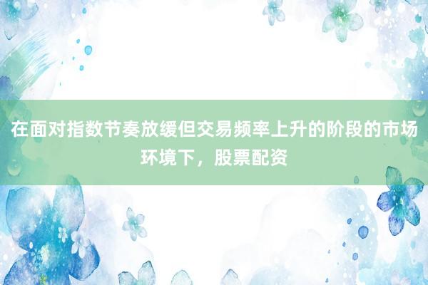在面对指数节奏放缓但交易频率上升的阶段的市场环境下，股票配资